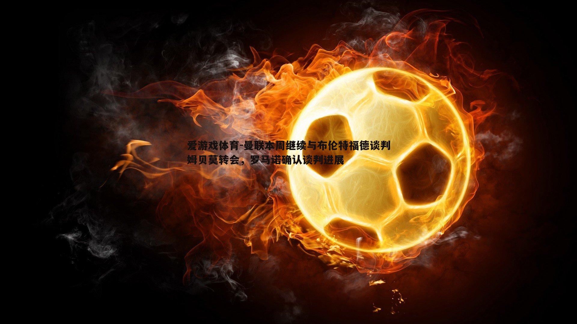 爱游戏体育-曼联本周继续与布伦特福德谈判姆贝莫转会，罗马诺确认谈判进展